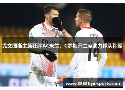 尤文图斯主场狂胜AC米兰，C罗梅开二度助力球队称霸
