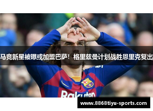 马竞新星被曝或加盟巴萨！格里兹曼计划战胜恩里克复出
